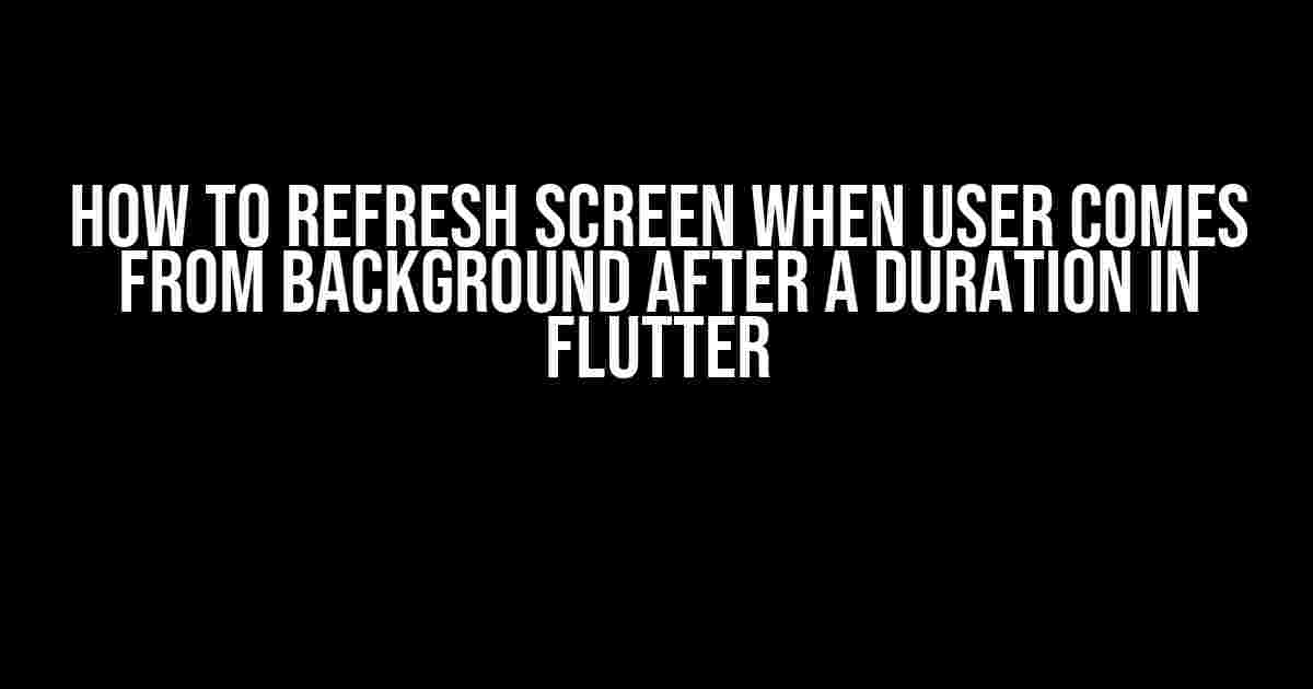 How to Refresh Screen when User Comes from Background after a Duration in Flutter