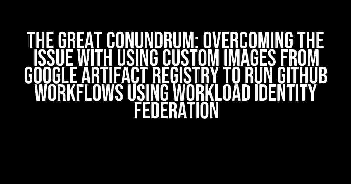 The Great Conundrum: Overcoming the Issue with Using Custom Images from Google Artifact Registry to Run Github Workflows using Workload Identity Federation